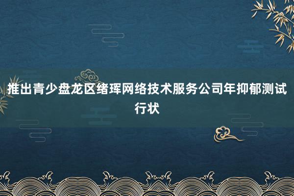 推出青少盘龙区绪珲网络技术服务公司年抑郁测试行状