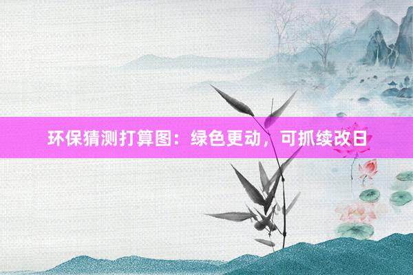 环保猜测打算图：绿色更动，可抓续改日