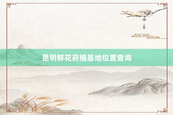 昆明鲜花莳植基地位置查询